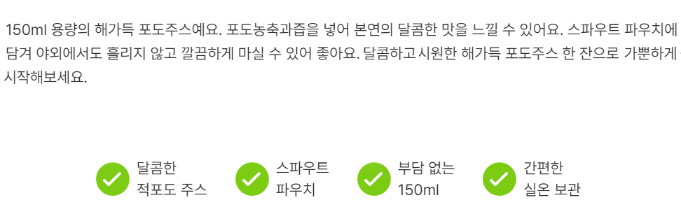 150ml 용량의 해가득 포도주스예요. 포도농축과즙을 넣어 본연의 달콤한 맛을 느낄 수 있어요. 스파우트 파우치에 담겨 야외에서도 흘리지 않고 깔끔하게 마실 수 있어 좋아요. 달콤하고 시원한 해가득 포도주스 한 잔으로 가뿐하게 시작해 보세요.